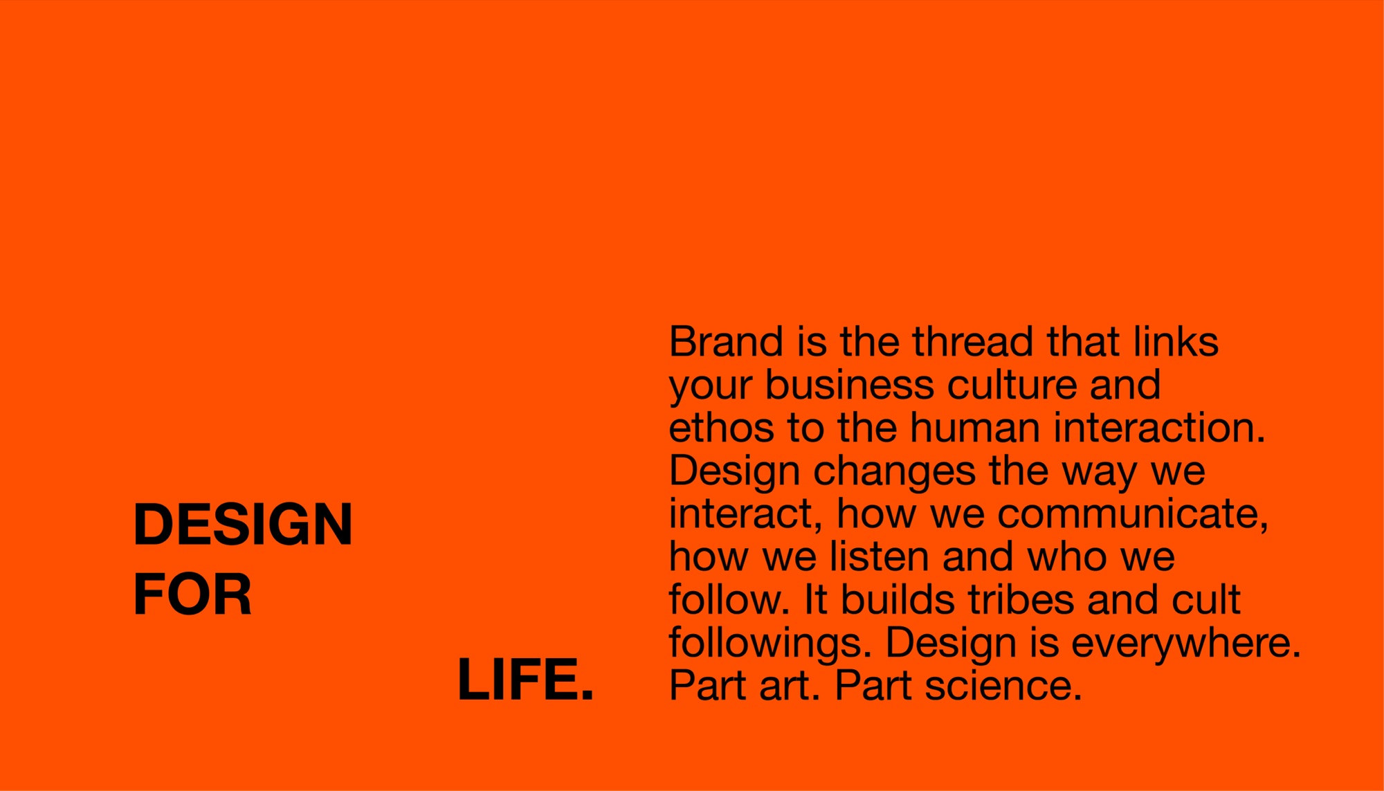 Design for life. Brand is the thread that links your business culture and ethos to the human interaction. Design changes the way we interact, how we communicate, how we listen and who we follow. It builds tribes and cult followings. Design is everywhere. Part art. Part science.