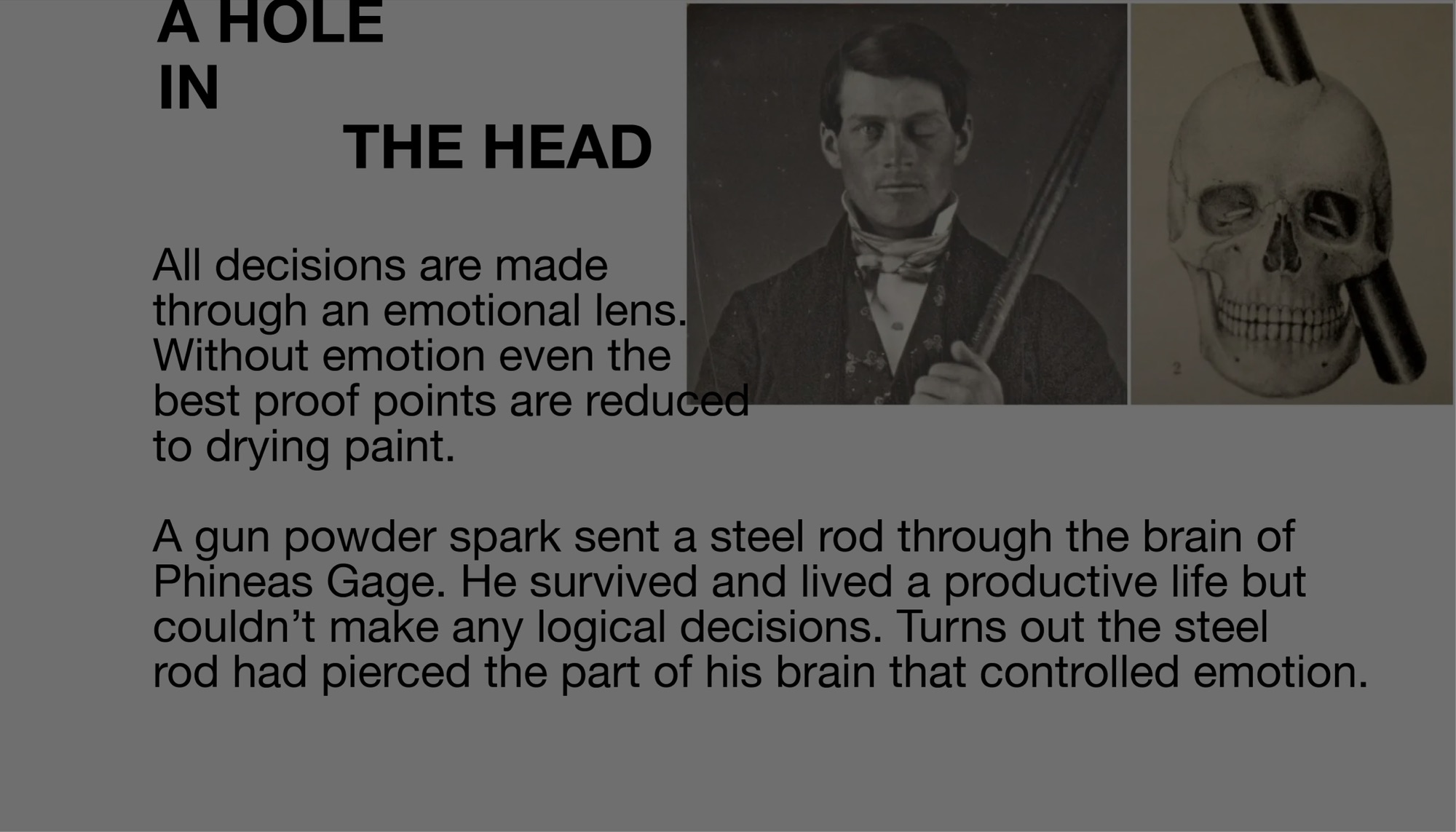 A hole in the head. All decisions are made through an emotional lens. Without emotion even the best proof points are reduced to drying paint. A gun powder spark sent a steel rod through the brain of Phineas Gage. He survived and lived a productive life but couldn’t make any logical decisions. Turns out the steel rod had pierced the part of his brain that controlled emotion.