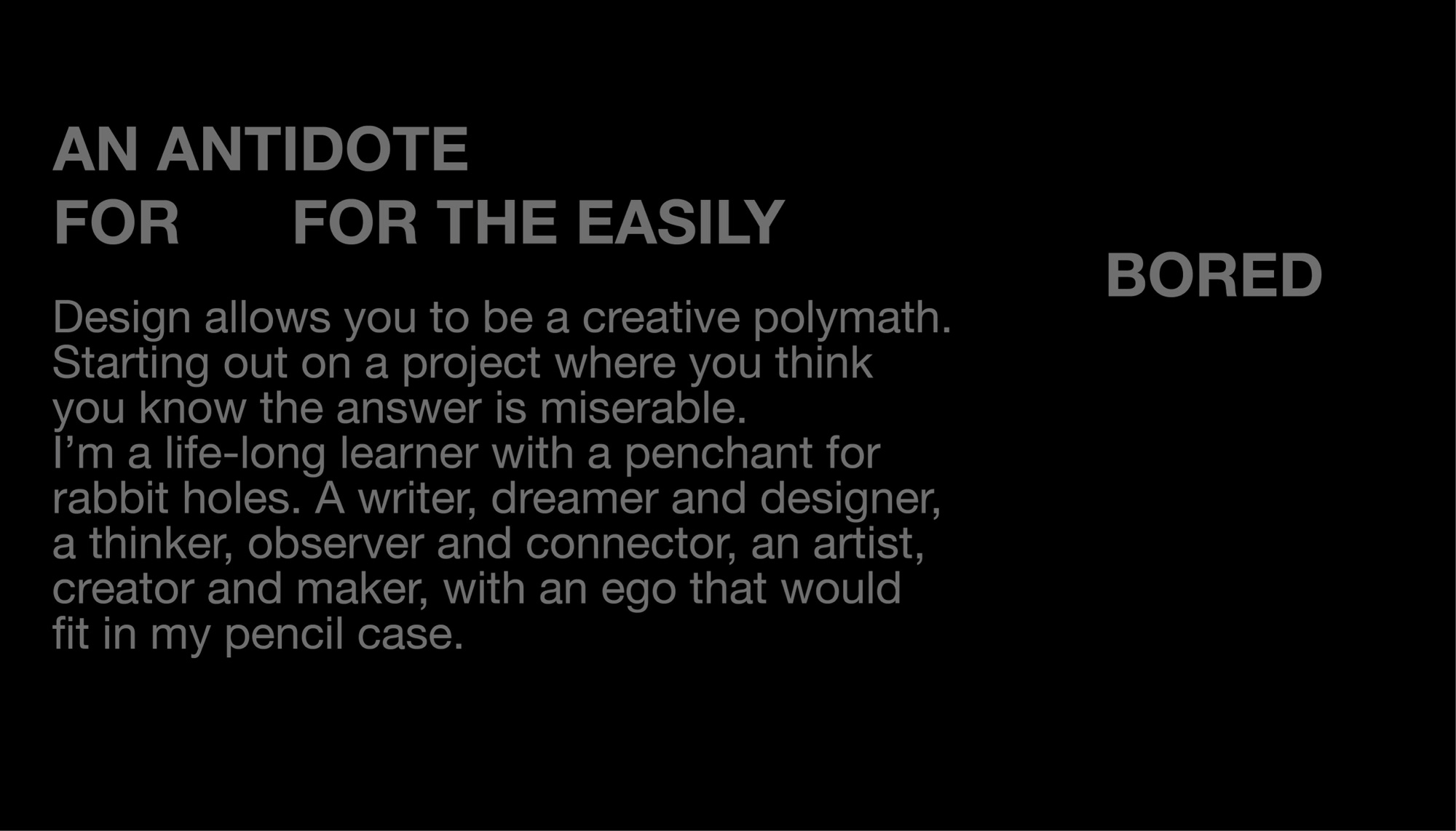 An antidote for the easily bored. Design allows you to be a creative polymath. Starting out on a project where you think you know the answer is miserable. I’m a life-long learner with a penchant for rabbit holes. A writer, dreamer and designer, a thinker, observer and connector, an artist, creator and maker, with an ego that would fit in my pencil case.