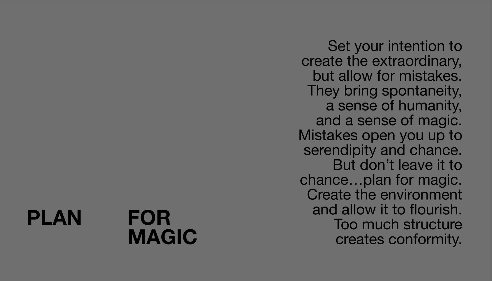 Plan for magic. Set your intention to create the extraordinary, but allow for mistakes. They bring spontaneity, a sense of humanity, and a sense of magic. Mistakes open you up to serendipity and chance. But don’t leave it to chance — plan for magic. Create the environment and allow it to flourish. Too much structure creates conformity.