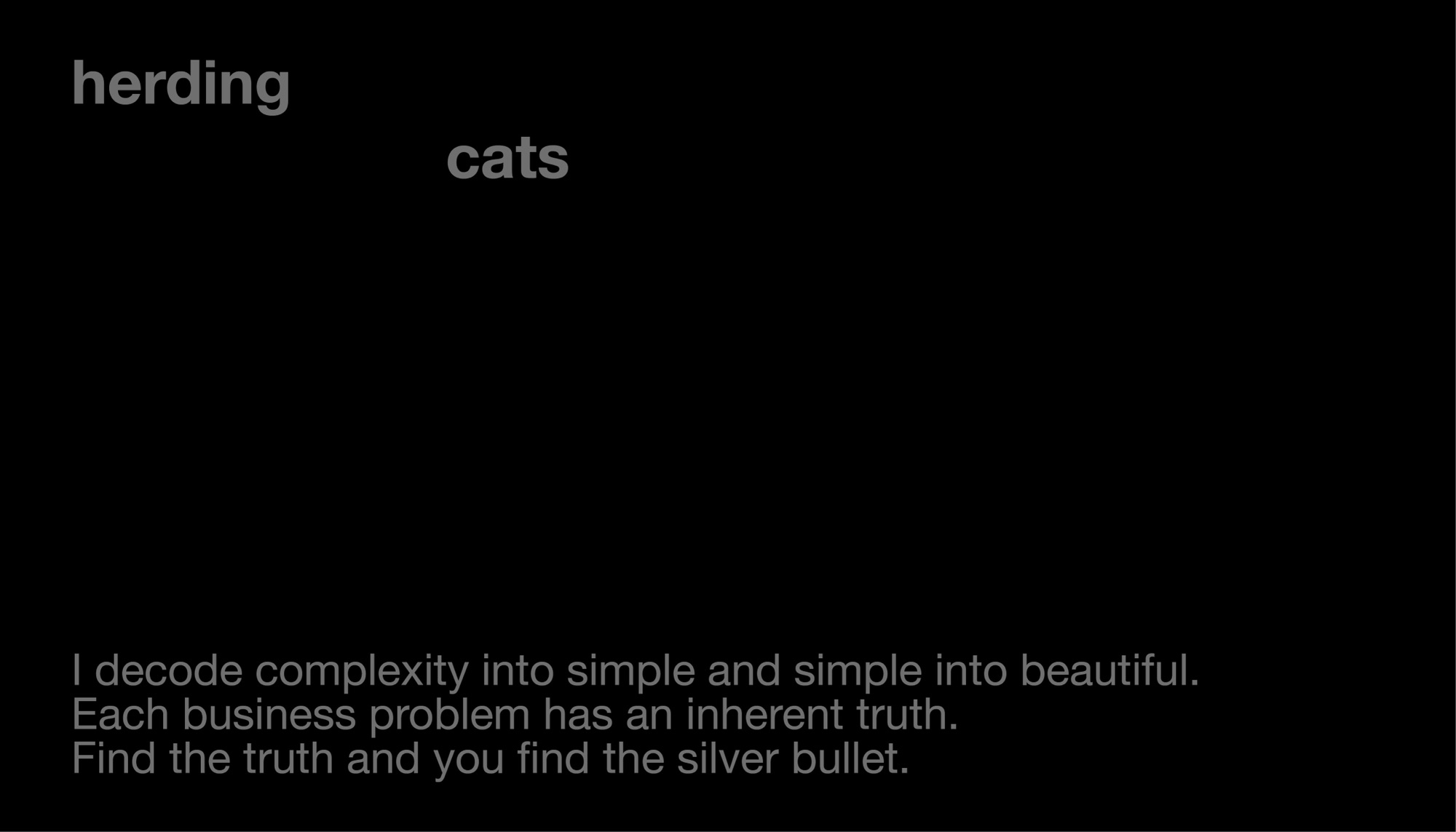 Herding cats. I decode complexity into simple and simple into beautiful. Each business problem has an inherent truth. Find the truth and you find the silver bullet.